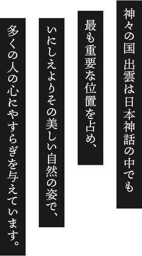 神々の国 出雲は日本神話の中でも最も重要な位置を占め、いにしえよりその美しい自然の姿で、多くの人の心にやすらぎを与えています。