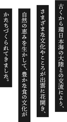 古くから環日本海の大陸との交流により、さまざまな文化やこころが出雲に花開き、自然の恵みを生かして、豊かな食の文化がかたちづくられてきました。