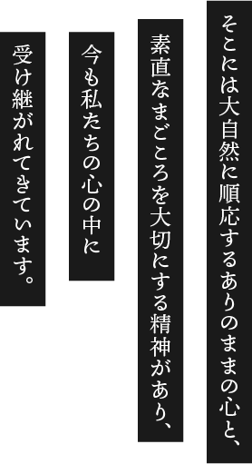 そこには大自然に順応するありのままの心と、素直なまごころを大切にする精神があり、今も私たちの心の中に受け継がれてきています。