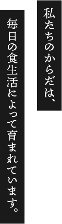 私たちのからだは、毎日の食生活によって育まれています。