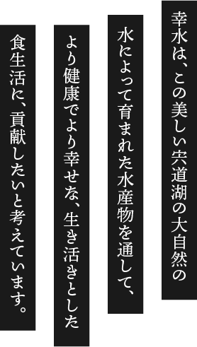 幸水は、この美しい宍道湖の大自然の水によって育まれた水産物を通して、より健康でより幸せな、生き活きとした食生活に、貢献したいと考えています。