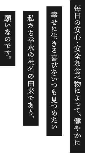 毎日の安心・安全な食べ物によって、健やかに幸せに生きる喜びをいつも見つめたい私たち幸水の社名の由来であり、願いなのです。